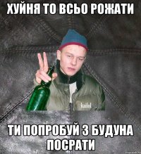 хуйня то всьо рожати ти попробуй з будуна посрати