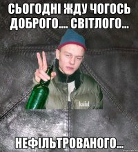 сьогодні жду чогось доброго.... світлого... нефільтрованого...