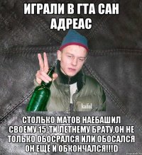 играли в гта сан адреас столько матов наебашил своему 15-ти летнему брату,он не только обосрался или обосался ОН ЕЩЁ И ОБКОНЧАЛСЯ!!!D