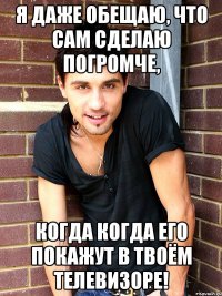 Я даже обещаю, что сам сделаю погромче, Когда когда его покажут в твоём телевизоре!