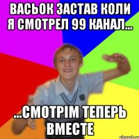 васьок застав коли я смотрел 99 канал... ...смотрім теперь вместе