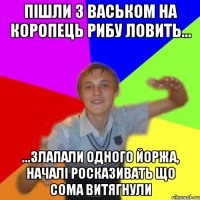 пішли з васьком на коропець рибу ловить... ...злапали одного йоржа, началі росказивать що сома витягнули