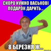 скоро нужно васькові подарок дарить... 8 березня ж...