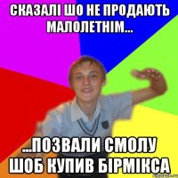 сказалі шо не продають малолетнім... ...позвали смолу шоб купив бірмікса