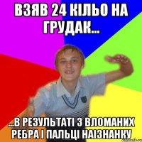 взяв 24 кільо на грудак... ...в результаті 3 вломаних ребра і пальці наізнанку