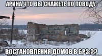 Арина Что вы Скажете По поводу Востановления Домов в Брз:??