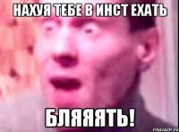 Нахуя тебе в инст ехать Бляяять!