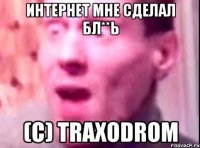 Интернет мне сделал бл**ь (C) TRAXODROM