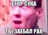 егор сука ты заебал рак