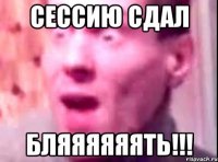 Сессию сдал Бляяяяяять!!!