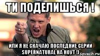 Ти поделишься ! Или я не скачаю последние серии Supernatural на ноут !)