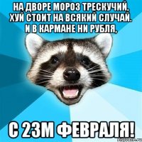 на дворе мороз трескучий, хуй стоит на всякий случай. и в кармане ни рубля, с 23м февраля!