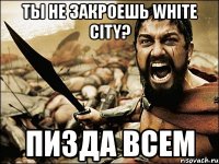 Ты не закроешь White City? Пизда всем