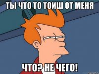 Ты что то тоиш от меня что? не чего!