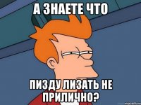 А знаете что Пизду лизать не прилично?