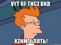 Vyt rf;tncz bkb ,kznm, блять!