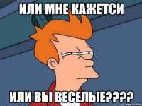 Или мне кажетси Или вы Веселые????