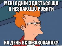 Мені одній здається,що я незнаю,що робити на день всіх закоханих?