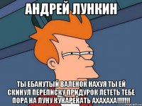 АНДРЕЙ ЛУНКИН ТЫ ЕБАНУТЫЙ ВАЛЕНОК НАХУЯ ТЫ ЕЙ СКИНУЛ ПЕРЕПИСКУ ПРИДУРОК ЛЕТЕТЬ ТЕБЕ ПОРА НА ЛУНУ КУКАРЕКАТЬ АХАХАХА!!!!!!!