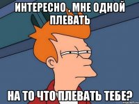 Интересно , мне одной плевать на то что плевать тебе?