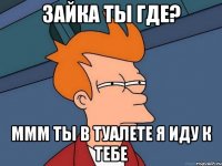 Зайка ты где? ммм ты в туалете я иду к тебе