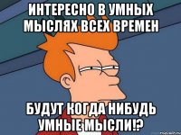 Интересно в умных мыслях всех времен будут когда нибудь умные мысли!?