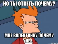 но ты ответь почему? мне валентинку почему не...