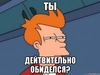 ты дейтвительно обиделся?