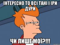 інтересно то всі Тані і Іри дури чи лише мої?!!!