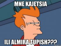 mne kajetsia ili Almira tupish???