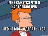 МНЕ КАЖЕТСЯ ЧТО Я НАСТОЛЬКО НУБ ЧТО НЕ МОГУ СДЕЛАТЬ -1 ЗА КВ