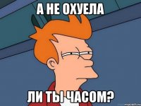 а не охуела ли ты часом?