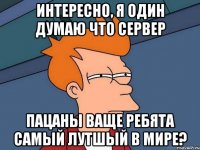 Интересно, я один думаю что сервер Пацаны ваще ребята самый лутшый в мире?