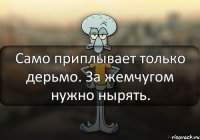 Само приплывает только дерьмо. За жемчугом нужно нырять.