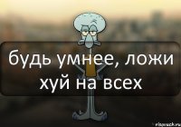 будь умнее, ложи хуй на всех