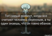 Тот самый момент, когда все считают человека охуенным, а ты один знаешь, что он говно ебаное.