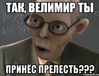 Так, Велимир ты принёс прелесть???