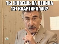 Ты живешь на Ленина 137 квартира 140? 