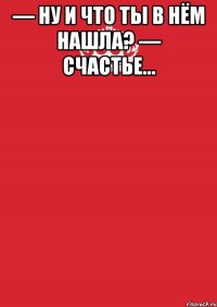 — Ну и что ты в нём нашла? — Счастье… 