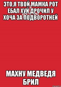 это,я твой мамка рот ебал хуй дрочил у хоча за подворотней махну медведя брил