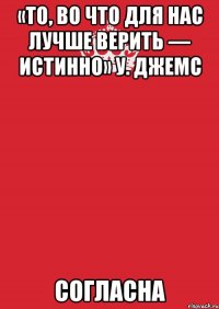 «То, во что для нас лучше верить — истинно» У. Джемс СОГЛАСНА