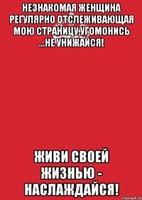 Незнакомая женщина регулярно отслеживающая мою страницу,угомонись ...не унижайся! Живи своей жизнью - наслаждайся!