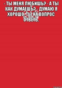 - ты меня любишь? - а ты как думаешь? - думаю я хорошо, ты на вопрос ответь. 