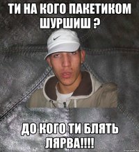 ти на кого пакетиком шуршиш ? до кого ти блять лярва!!!!