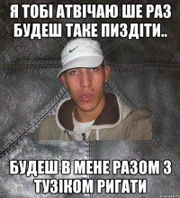 я тобі атвічаю ше раз будеш таке пиздіти.. будеш в мене разом з тузіком ригати