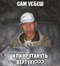 сам уєбеш или крутануть вертуху???