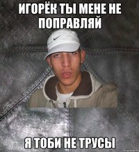 игорёк ты мене не поправляй я тоби не трусы