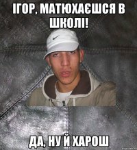 Ігор, матюхаєшся в школі! Да, ну й харош