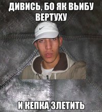 Дивись, бо як вьибу вертуху и кепка злетить