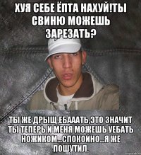 хуя себе ёпта нахуй!Ты свиню можешь зарезать? Ты же дрыщ,ебааать,это значит ты теперь и меня можешь уебать ножиком...спокойно...я же пошутил.